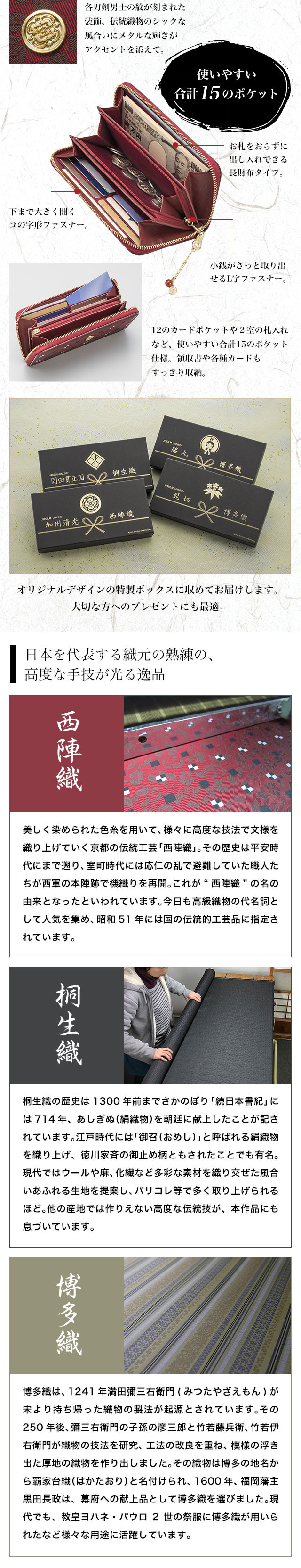 使いやすい合計15のポケット／日本を代表する織元の熟練の、高度な手技が光る逸品／西陣織　美しく染められた色糸を用いて、様々に高度な技法で文様を織り上げていく京都の伝統工芸「西陣織」。その歴史は平安時代にまで遡り、室町時代には応仁の乱で避難していた職人たちが西軍の本陣跡で機織りを再開。これが“西陣織”の名の由来となったといわれています。今日も高級織物の代名詞として人気を集め、昭和51年には国の伝統的工芸品に指定されています。／桐生織　桐生織の歴史は1300年前までさかのぼり「続日本書紀」には714年、あしぎぬ（絹織物）を朝廷に献上したことが記されています。江戸時代には「御召（おめし）」と呼ばれる絹織物を織り上げ、徳川家斉の御止め柄ともされたことでも有名。現代ではウールや麻、化繊など多彩な素材を織り交ぜた風合いあふれる生地を提案し、パリコレ等で多く取り上げられるほど。他の産地では作りえない高度な伝統技が、本作品にも息づいています。／博多織　博多織は、1241年満田彌三右衛門(みつたやざえもん)が宋より持ち帰った織物の製法が起源とされています。その250年後、彌三右衛門の子孫の彦三郎と竹若藤兵衛、竹若伊右衛門が織物の技法を研究、工法の改良を重ね、模様の浮き出た厚地の織物を作り出しました。その織物は博多の地名から覇家台織（はかたおり）と名付けられ、1600年、福岡藩主黒田長政は、幕府への献上品として博多織を選びました。現代でも、教皇ヨハネ・パウロ2世の祭服に博多織が用いられたなど様々な用途に活躍しています。